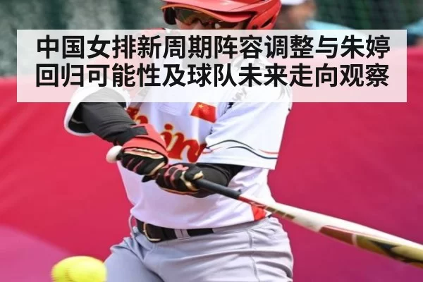 中国女排新周期阵容调整与朱婷回归可能性及球队未来走向观察